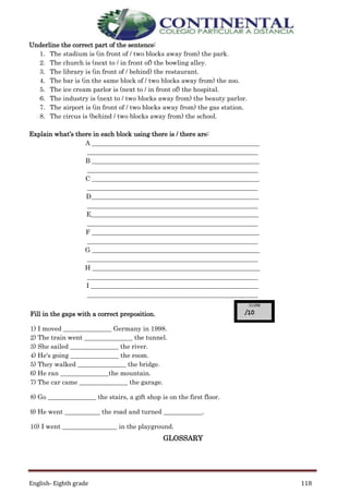 English- Eighth grade 118
Underline the correct part of the sentence:
1. The stadium is (in front of / two blocks away from) the park.
2. The church is (next to / in front of) the bowling alley.
3. The library is (in front of / behind) the restaurant.
4. The bar is (in the same block of / two blocks away from) the zoo.
5. The ice cream parlor is (next to / in front of) the hospital.
6. The industry is (next to / two blocks away from) the beauty parlor.
7. The airport is (in front of / two blocks away from) the gas station.
8. The circus is (behind / two blocks away from) the school.
Explain what’s there in each block using there is / there are:
A ____________________________________________________
_____________________________________________________
B ____________________________________________________
_____________________________________________________
C ____________________________________________________
_____________________________________________________
D____________________________________________________
_____________________________________________________
E____________________________________________________
_____________________________________________________
F ____________________________________________________
_____________________________________________________
G ____________________________________________________
_____________________________________________________
H ____________________________________________________
_____________________________________________________
I ____________________________________________________
_____________________________________________________
GLOSSARY
Fill in the gaps with a correct preposition.
1) I moved _______________ Germany in 1998.
2) The train went _______________ the tunnel.
3) She sailed _______________ the river.
4) He's going _______________ the room.
5) They walked _______________ the bridge.
6) He ran _______________the mountain.
7) The car came _______________ the garage.
8) Go _______________ the stairs, a gift shop is on the first floor.
9) He went ___________ the road and turned ____________.
10) I went _________________ in the playground.
 