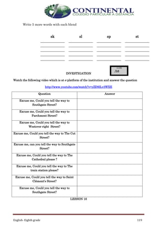 English- Eighth grade 119
Write 5 more words with each blend
sk sl sp st
_____________
_____________
_____________
_____________
_____________
_____________
_____________
_____________
_____________
_____________
_____________
_____________
_____________
_____________
_____________
_____________
_____________
_____________
_____________
_____________
INVESTIGATION
Watch the following video which is at e-platform of the institution and answer the question
http://www.youtube.com/watch?v=yZD9lLv3WXE
Question Answer
Excuse me, Could you tell the way to
Southgate Street?
Excuse me, Could you tell the way to
Parchment Street?
Excuse me, Could you tell the way to
Westover right Street?
Excuse me, Could you tell the way to The Cut
Street?
Excuse me, can you tell the way to Southgate
Street?
Excuse me, Could you tell the way to The
Cathedral please ?
Excuse me, Could you tell the way to The
train station please?
Excuse me, Could you tell the way to Saint
Clément’s Street?
Excuse me, Could you tell the way to
Southgate Street?
LESSON 16
 