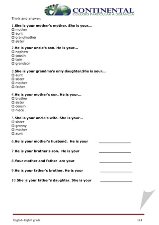 English- Eighth grade 124
LESSON 16
Think and answer:
1.She is your mother's mother. She is your...
 mother
 aunt
 grandmother
 sister
2.He is your uncle's son. He is your...
 nephew
 cousin
 twin
 grandson
3.She is your grandma's only daughter.She is your...
 aunt
 sister
 mother
 father
4.He is your mother's son. He is your...
 brother
 sister
 cousin
 niece
5.She is your uncle's wife. She is your...
 sister
 granny
 mother
 aunt
6.He is your mother's husband. He is your ______________
7.He is your brother's son. He is your ______________
8.Your mother and father are your ______________
9.He is your father's brother. He is your ______________
10.She is your father's daughter. She is your ______________
 
