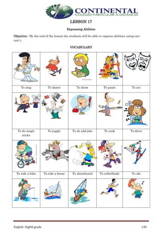 English- Eighth grade 130
LESSON 17
Expressing Abilities
Objective.- By the end of the lesson the students will be able to express abilities using can-
can`t.
VOCABULARY
To sing To dance To draw To paint To act
To do magic
tricks
To juggle To do odd jobs To cook To drive
To ride a bike To ride a horse To skateboard To rollerblade To ski
 