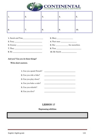 English- Eighth grade 132
1. Sarah and Tom_______________________ 2. Mary __________________
3. Tony _______________________________ 4. That man __________________
5. Granny _____________________________ 6. She ______________ the marathon.
7. They _______________________________ 8. Tina ____________________________
9. He _________________________________ 10. Mr Smith _________________
And you? Can you do these things?
Write short answers.
1. Can you speak French? ___________________________________
2. Can you ride a bike? ___________________________________
3. Can you play chess? ___________________________________
4. Can you bake a cake? ___________________________________
5. Can you whistle? ___________________________________
6. Can you dive? ___________________________________
LESSON 17
Expressing abilities
1. 2. 3. 4. 5.
6. 7. 8. 9. 10.
 
