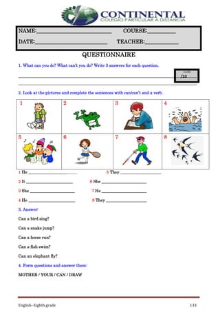 English- Eighth grade 133
QUESTIONNAIRE
1. What can you do? What can’t you do? Write 3 answers for each question.
_____________________________________________________________________
_____________________________________________________________________
2. Look at the pictures and complete the sentences with can/can’t and a verb.
1 2 3 4
5 6 7 8
1 He ________________________ 5 They ____________________
2 It _______________________ 6 She ______________________
3 She ______________________ 7 He ______________________
4 He _______________________ 8 They ____________________
3. Answer:
Can a bird sing?
Can a snake jump?
Can a horse run?
Can a fish swim?
Can an elephant fly?
4. Form questions and answer them:
MOTHER / YOUR / CAN / DRAW
NAME:_____________________________ COURSE:___________
DATE:____________________________ TEACHER:_____________
 