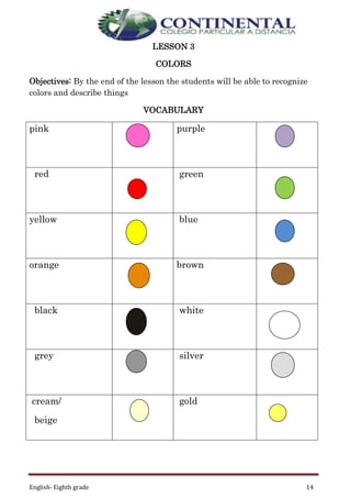 English- Eighth grade 14
LESSON 3
COLORS
Objectives: By the end of the lesson the students will be able to recognize
colors and describe things
VOCABULARY
pink purple
red green
yellow blue
orange brown
black white
grey silver
cream/
beige
gold
 