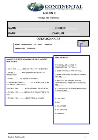 English- Eighth grade 141
LESSON 18
Feelings and sensations
QUESTIONNAIRE
NAME:_____________________________ COURSE:___________
DATE:____________________________ TEACHER:_____________
COMPLETE THE SENTENCES USING THE RIGHT ADJECTIVE
FROM THE BOX
1-SHE IS VERY ………………….BECAUSE TODAY IT’S HER BIRTHDAY
2- HE FEELS …………………..AT THE MEETING BY HIS LACK OF
INFORMATION
3- I WAS ……………………TO SEE HIM AT THE PARTY
4- THE HEADMASTER WAS…………………. WITH ME BECAUSE OF MY
BAD BEHAVIOUR AT SCHOOL
5-SHE WAS VERY …………………WHEN SHE HEARD THE BAD NEWS
6-THE KIDS FELT ………………..BECAUSE THEY COULDN’T GO TO THE
ZOO
7-THE KIDS FEEL. ………………….ABOUT THE EXAM RESULTS
READ AND MATCH
1-WHEN YOU ARE ASHAMED OR
UNCOMFORTABLE YOU FEEL……….
2- WHEN YOU ARE UNHAPPY YOU FEEL…….
3- WHEN SOMETHING UNEXPECTED HAPPENS
YOU FEEL…………….
4-WHEN YOU FEEL UNHAPPY BECAUSE
SOMETHING YOU HOPED DIDN’T HAPPEN YOU
FEEL…………….
5-IF YOU FEEL SECURE THAT SOMETHING WILL
HAPPEN YOU FEEL………….
A-CONFIDENT
B-SAD
C-EMBARRASED
D-DISAPPOINTED
E-SURPRISED
ANGRY DISAPPOINTED SAD HAPPY SURPRISED
EMBARRASSED CONFIDENT
 