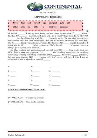 English- Eighth grade 144
INVESTIGATION
GAP FILLING EXERCISE
Of
all my (1) _______ , I like my aunt Emily the best. She’s my mother’s (2) _______ sister.
She has (3) ________ married, and lives alone in a small village near Bath. She’s (4)
_________ her late fifties, but she’s (5) ______ young in spirit. She has a fair complexion,
thick brown hair, and dark brown eyes. She has a kind face, and when you meet her,
the (6) ______ thing you notice is her smile. Her face is a (7) ______ wrinkled now, but I
think she is (8) ________ rather attractive. She’s the (9) _______ of person you can
always go to if you have a problem.
She likes reading and gardening, and she still goes (10) ______ long walks over the
hills. She’s a very active person. (11) ________ she’s making something, or mending
something, or doing something to entertain (12) ________ . She’s (13) _______ generous,
but not very tolerant (14) ______ people who don’t agree with her. I hope I am as
contented as she is when I am her (15) _______ .
1.- ______ 6.- _______ 11.- __________
2.- ______ 7.- _______ 12.- __________
3.- ______ 8.- _______ 13.- __________
4.- ______ 9.- _______ 14.- __________
5.- ______ 10.- _______ 15.- __________
DESCRIBE A MEMBER OF YOUR FAMILY
1ST PARAGRAPH - Who exactly he/she is
2nd PARAGRAPH - What he/she looks like
Never first sort herself age youngest quite still
either with for little in relatives extremely
 