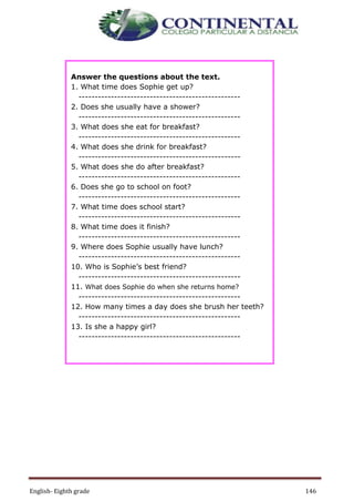 English- Eighth grade 146
Answer the questions about the text.
1. What time does Sophie get up?
--------------------------------------------------
2. Does she usually have a shower?
--------------------------------------------------
3. What does she eat for breakfast?
--------------------------------------------------
4. What does she drink for breakfast?
--------------------------------------------------
5. What does she do after breakfast?
--------------------------------------------------
6. Does she go to school on foot?
--------------------------------------------------
7. What time does school start?
--------------------------------------------------
8. What time does it finish?
--------------------------------------------------
9. Where does Sophie usually have lunch?
--------------------------------------------------
10. Who is Sophie’s best friend?
--------------------------------------------------
11. What does Sophie do when she returns home?
--------------------------------------------------
12. How many times a day does she brush her teeth?
--------------------------------------------------
13. Is she a happy girl?
--------------------------------------------------
 
