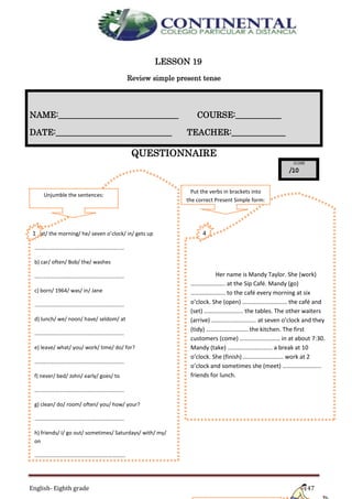 English- Eighth grade 147
LESSON 19
Review simple present tense
QUESTIONNAIRE
NAME:_____________________________ COURSE:___________
DATE:____________________________ TEACHER:_____________
a) at/ the morning/ he/ seven o’clock/ in/ gets up
…………………………………………………………
b) car/ often/ Bob/ the/ washes
…………………………………………………………
c) born/ 1964/ was/ in/ Jane
…………………………………………………………
d) lunch/ we/ noon/ have/ seldom/ at
…………………………………………………………
e) leave/ what/ you/ work/ time/ do/ for?
…………………………………………………………
f) never/ bed/ John/ early/ goes/ to
…………………………………………………………
g) clean/ do/ room/ often/ you/ how/ your?
…………………………………………………………
h) friends/ I/ go out/ sometimes/ Saturdays/ with/ my/
on
………………………………………………………….
i) to/ he/ swimming pool/ goes/ a week/ the/ twice
………………………………………………………….
Her name is Mandy Taylor. She (work)
………………….. at the Sip Café. Mandy (go)
………………….. to the café every morning at six
o’clock. She (open) ………………………… the café and
(set) …………………….. the tables. The other waiters
(arrive) ………………………… at seven o’clock and they
(tidy) ………………………. the kitchen. The first
customers (come) ……………………… in at about 7:30.
Mandy (take) ………………………… a break at 10
o’clock. She (finish) ……………………… work at 2
o’clock and sometimes she (meet) ……………………..
friends for lunch.
Put the verbs in brackets into
the correct Present Simple form:
4
.
Unjumble the sentences:
1
.
 