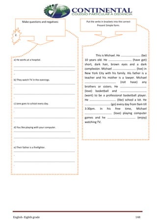 English- Eighth grade 148
This is Michael. He ......................... (be)
10 years old. He ............................. (have got)
short, dark hair, brown eyes and a dark
complexion. Michael ............................. (live) in
New York City with his family. His father is a
teacher and his mother is a lawyer. Michael
....................................... (not have) any
brothers or sisters. He .................................
(love) basketball and .................................
(want) to be a professional basketball player.
He ................................. (like) school a lot. He
................................ (go) every day from 9am till
3:30pm. In his free time, Michael
.................................. (love) playing computer
games and he ................................... (enjoy)
watching TV.
a) He works at a hospital.
............................................................................................
............................................................................................
..
b) They watch TV in the evenings.
............................................................................................
.
............................................................................................
.
c) Jane goes to school every day.
............................................................................................
.
............................................................................................
.
d) You like playing with your computer.
.....................................................................................
............................................................................................
.
e) Their father is a firefighter.
............................................................................................
.
............................................................................................
.
Make questions and negatives:
2.
Put the verbs in brackets into the correct
Present Simple form:
 