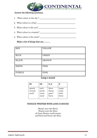 English- Eighth grade 15
Answer the following questions.
1. What colour is the sky ? _____________________________________
2. What colour is a frog? _______________________________________
3. What colour is the sun? ______________________________________
4. What colour is a tomato? _____________________________________
5. What colour is the snow? _____________________________________
Make a list of things that are………..
RED YELLOW
BLUE GREEN
BLACK ORANGE
WHITE PINK
PURPLE PINK
Long e sound
TONGUE TWISTER WITH LONG E SOUND
Denise sees the fleece,
Denise sees the fleas.
At least Denise could sneeze
and feed and freeze the fleas
ee ea e_e y
speech
screech
need*
each
peach
reach
teach
these
theme
gene*
breve
angry
army
baby
berry
 