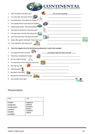 English- Eighth grade 151
1. I like chocolate. How about you? Do you like chocolate?
2. You work hard. How about Anna? __________________________________________
3. Lisa plays tennis. How about his friends? __________________________________________
4. Tom speaks French. How about his brother? __________________________________________
5. Charles plays soccer. How about Richard? __________________________________________
6. Tina wants to be famous. How about you? __________________________________________
7. I do yoga every morning. How about you? __________________________________________
8. John lives near here. How about his sister? __________________________________________
9. Susan often goes to the beach. How about Lucy? _________________________________________
10. I love chemistry. How about you? __________________________________________
II. Write the negative form for the following statements. Look at the example:
1. Lucy plays the piano very well. Lucy doesn’t play the piano very well
2. They know my telephone number. ________________________________________________
3. He has a bath everyday. ________________________________________________
4. You have lunch at the same hour every day. ________________________________________________
5. We sing very well. ________________________________________________
6. I play the guitar. ________________________________________________
7. She likes to eat salad. ________________________________________________
8. My parents visit Rome every year. ________________________________________________
9. Jerry studies every night. ________________________________________________
Pronunciation
-tion -ure
motion
protection
construction
creation
location
condition
measure
mixture
furniture
lecture
moisture
nature
 