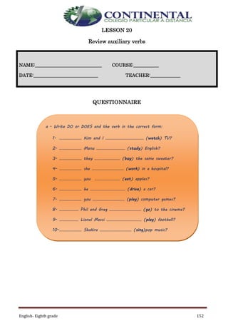 English- Eighth grade 152
LESSON 20
Review auxiliary verbs
QUESTIONNAIRE
NAME:_____________________________ COURSE:___________
DATE:____________________________ TEACHER:_____________
a - Write DO or DOES and the verb in the correct form:
1- ………………… Kim and I ……………………………… (watch) TV?
2- ………………… Manu ……………………… (study) English?
3- ………………… they …………………… (buy) the same sweater?
4- ………………… she ………………………… (work) in a hospital?
5- ………………… you …………………… (eat) apples?
6- ………………… he …………………………… (drive) a car?
7- ………………… you ………………………… (play) computer games?
8- ……………… Phil and Greg ………………………… (go) to the cinema?
9- ……………… Lionel Messi …………………………… (play) football?
10-………………… Shakira ………………………… (sing)pop music?
 