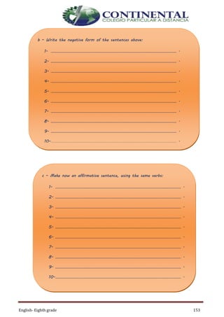 English- Eighth grade 153
b – Write the negative form of the sentences above:
1- ………………………………………………………………………………………………………… .
2- ………………………………………………………………………………………………………… .
3- ………………………………………………………………………………………………………… .
4- ………………………………………………………………………………………………………… .
5- ………………………………………………………………………………………………………… .
6- ………………………………………………………………………………………………………… .
7- ………………………………………………………………………………………………………… .
8- ………………………………………………………………………………………………………… .
9- ………………………………………………………………………………………………………… .
10-………………………………………………………………………………………………………… .
c – Make now an affirmative sentence, using the same verbs:
1- ………………………………………………………………………………………………………… .
2- ………………………………………………………………………………………………………… .
3- ………………………………………………………………………………………………………… .
4- ………………………………………………………………………………………………………… .
5- ………………………………………………………………………………………………………… .
6- ………………………………………………………………………………………………………… .
7- ………………………………………………………………………………………………………… .
8- ………………………………………………………………………………………………………… .
9- ………………………………………………………………………………………………………… .
10-………………………………………………………………………………………………………… .
 
