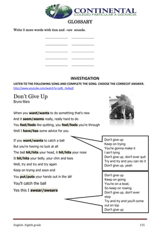 English- Eighth grade 155
GLOSSARY
Write 5 more words with tion and –ure sounds.
_______________
_______________
_______________
_______________
_______________
_______________
_______________
_______________
_______________
_______________
INVESTIGATION
LISTEN TO THE FOLLOWING SONG AND COMPLETE THE SONG. CHOOSE THE CORRECXT ANSWER.
http://www.youtube.com/watch?v=zyRL_HyAqJE
Don’t Give Up
Bruno Mars
When you want/wants to do something that's new
And it seem/seems really, really hard to do
You feel/feels like quitting, you feel/feels you're through
Well I have/has some advice for you
If you want/wants to catch a ball
But you're having no luck at all
The ball hit/hits your head, it hit/hits your nose
It hit/hits your belly, your chin and toes
Well, try and try and try again
Keep on trying and soon end
You put/puts your hands out in the air
You'll catch the ball
Yes this I swear/swears
Don't give up
Keep on trying
You're gonna make it
I ain't lying
Don't give up, don't ever quit
Try and try and you can do it
Don't give up, yeah
Don't give up
Keep on going
You're on a boat,
So keep on rowing
Don't give up, don't ever
stop
Try and try and you'll come
out on top
Don't give up
 