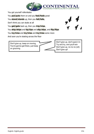 English- Eighth grade 156
You got yourself rollerskates
You put/puts them on and you feel/feels great
You stand/stands up, then you fall/falls,
Don't think you can skate at all
You get/gets back up, then you trip/trips,
You skip/skips and tip/tips and slip/slips, and flip/flips
You try/tries and try/tries and try/tries some more
And soon you're skating across the floor
Don't give up, don't pack it in
Try and try, and you'll win
Don't give up, no no no (x4)
Don't give up!
Don't give up, keep on moving,
You're gonna get there, just keep
on grooving
 