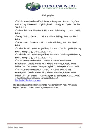 English- Eighth grade 157
Bibliography
Ministerio de educación& Pearson Longman. Brian Abbs, Chris
Barker, Ingrid Freebair. English , level 1.Editogran . Quito. October
2012. Print.
Edwards Linda. Elevator 3. Richmond Publishing . London. 2007.
Print.
Gray David. Elevator 1. Richmond Publishing . London. 2007.
Print.
Norris Lucy. Elevator 2. Richmond Publishing . London. 2007.
Print
Richards Jack. Interchange Third Edition 2. Cambridge University
Press. Hong Kong, China. 2005. Print.
Richards Jack. Interchange Third Edition 3. Cambridge University
Press. Hong Kong, China. 2005. Print.
Ministerio de Educacion. Division Nacional de Idiomas
Extranjeros. Cradle. Ponce Rita, Rivera Marlene, Rosero Irene,
Miller Kari. Our World Through English 2. Edimpres. Quito. 2005.
Ministerio de Educacion. Division Nacional de Idiomas
Extranjeros. Cradle. Ponce Rita, Rivera Marlene, Rosero Irene,
Miller Kari. Our World Through English 3. Edimpres. Quito. 2005.
 Islcollective Internet Second Language Collective!.
http://en.islcollective.com/..web.
This booklet was created in Continental high school with Paola Armijos as
English Teacher. Contact paquita_0303@hotmail.es
 