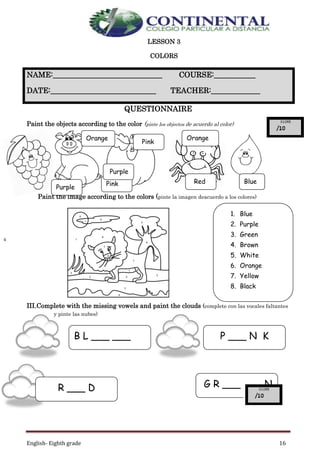 English- Eighth grade 16
6
LESSON 3
COLORS
QUESTIONNAIRE
Paint the objects according to the color (pinte los objectos de acuerdo al color)
Paint the image according to the colors (pinte la imagen deacuerdo a los colores)
III.Complete with the missing vowels and paint the clouds (complete con las vocales faltantes
y pinte las nubes)
NAME:_____________________________ COURSE:___________
DATE:____________________________ TEACHER:_____________
Purple
Orange
Red BluePink
B L ___ ___
R ___ D G R ___ ___ N
P ___ N K
Orange
Purple
Pink
1. Blue
2. Purple
3. Green
4. Brown
5. White
6. Orange
7. Yellow
8. Black
 