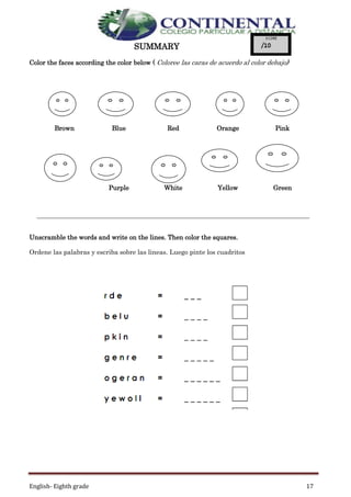 English- Eighth grade 17
SUMMARY
Color the faces according the color below ( Coloree las caras de acuerdo al color debajo)
Unscramble the words and write on the lines. Then color the squares.
Ordene las palabras y escriba sobre las lineas. Luego pinte los cuadritos
Brown Blue Red Orange Pink
Bl
Purple White Yellow Green
 