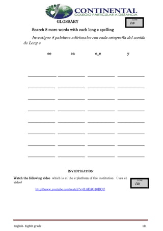 English- Eighth grade 18
GLOSSARY
Search 8 more words with each long e spelling
Investigue 8 palabras adicionales con cada ortografía del sonido
de Long e
INVESTIGATION
Watch the following video which is at the e-platform of the institution ( vea el
video)
http://www.youtube.com/watch?v=lL8EAG10DOU
ee ea e_e y
____________________________________ ______________ ______________
______________ ______________ ______________ ______________
______________ ______________ ______________ ______________
______________ ______________ ______________ ______________
______________ ______________ ______________ ______________
______________ ______________ ______________ ______________
______________ ______________ ______________ ______________
______________ ______________ ______________ ______________
 