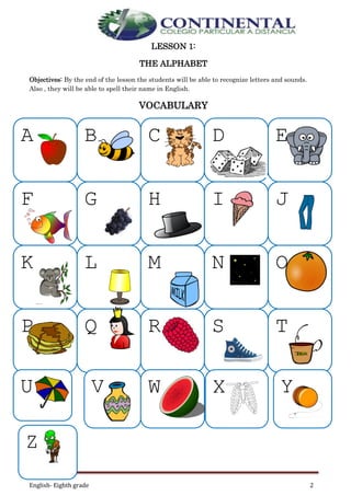 English- Eighth grade 2
LESSON 1:
THE ALPHABET
Objectives: By the end of the lesson the students will be able to recognize letters and sounds.
Also , they will be able to spell their name in English.
VOCABULARY
A B C D E
GF H I J
K L M N O
P Q TSR
U V W X Y
Z
 
