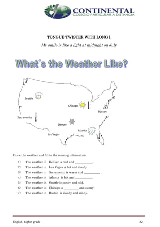 English- Eighth grade 22
TONGUE TWISTER WITH LONG I
My smile is like a light at midnight on July
Draw the weather and fill in the missing information.
1) The weather in Denver is cold and ____________.
2) The weather in Las Vegas is hot and cloudy.
3) The weather in Sacramento is warm and ___________ .
4) The weather in Atlanta is hot and ___________ .
5) The weather in Seattle is sunny and cold.
6) The weather in Chicago is __________ and sunny.
7) The weather in Boston is cloudy and sunny.
Chicago
Seattle
Las Vegas
Boston
Denver
Sacramento
Atlanta
 