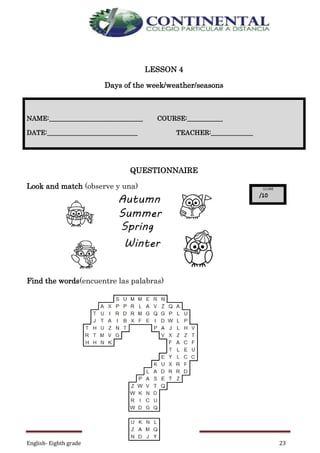 English- Eighth grade 23
LESSON 4
Days of the week/weather/seasons
QUESTIONNAIRE
Look and match (observe y una)
Find the words(encuentre las palabras)
NAME:_____________________________ COURSE:___________
DATE:____________________________ TEACHER:_____________
 