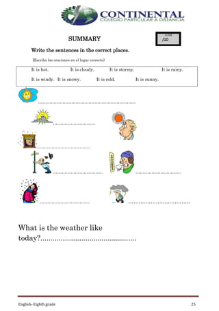 English- Eighth grade 25
SUMMARY
Write the sentences in the correct places.
(Escriba las oraciones en el lugar correcto)
It is hot. It is cloudy. It is stormy. It is rainy.
It is windy. It is snowy. It is cold. It is sunny.
……..……………………..……………………………
………………………..
………………………………
……………………………. ………………………….
……………………………. ………………………………
What is the weather like
today?...............................................
 