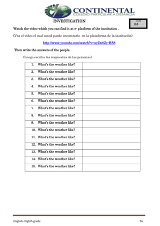 English- Eighth grade 26
INVESTIGATION
Watch the video which you can find it at e- platform of the institution .
(Vea el video el cual usted puede encontrarlo en la plataforma de la institución)
http://www.youtube.com/watch?v=uyZw0Zy-HS8
Then write the answers of the people.
(Luego escriba las respuestas de las personas)
1. What’s the weather like?
2. What’s the weather like?
3. What’s the weather like?
4. What’s the weather like?
5. What’s the weather like?
6. What’s the weather like?
7. What’s the weather like?
8. What’s the weather like?
9. What’s the weather like?
10. What’s the weather like?
11. What’s the weather like?
12. What’s the weather like?
13. What’s the weather like?
14. What’s the weather like?
15. What’s the weather like?
 