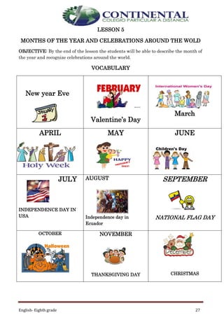 English- Eighth grade 27
LESSON 5
MONTHS OF THE YEAR AND CELEBRATIONS AROUND THE WOLD
OBJECTIVE: By the end of the lesson the students will be able to describe the month of
the year and recognize celebrations around the world.
VOCABULARY
New year Eve
Valentine’s Day
March
APRIL MAY JUNE
JULY
INDEPENDENCE DAY IN
USA
AUGUST
Independence day in
Ecuador
SEPTEMBER
NATIONAL FLAG DAY
OCTOBER NOVEMBER
THANKSGIVING DAY CHRISTMAS
 