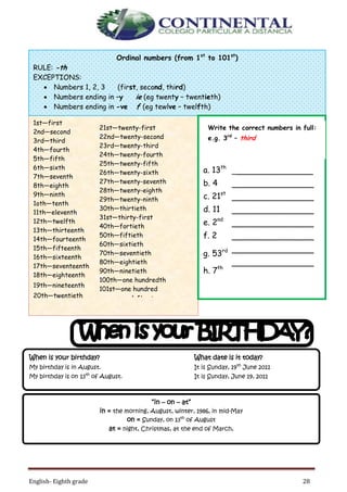 English- Eighth grade 28
1st—first
2nd—second
3rd—third
4th—fourth
5th—fifth
6th—sixth
7th—seventh
8th—eighth
9th—ninth
1oth—tenth
11th—eleventh
12th—twelfth
13th—thirteenth
14th—fourteenth
15th—fifteenth
16th—sixteenth
17th—seventeenth
18th—eighteenth
19th—nineteenth
20th—twentieth
21st—twenty-first
22nd—twenty-second
23rd—twenty-third
24th—twenty-fourth
25th—twenty-fifth
26th—twenty-sixth
27th—twenty-seventh
28th—twenty-eighth
29th—twenty-ninth
30th—thirtieth
31st—thirty-first
40th—fortieth
50th—fiftieth
60th—sixtieth
70th—seventieth
80th—eightieth
90th—ninetieth
100th—one hundredth
101st—one hundred
and first
Ordinal numbers (from 1st
to 101st
)
RULE: -th
EXCEPTIONS:
 Numbers 1, 2, 3 (first, second, third)
 Numbers ending in –y ie (eg twenty – twentieth)
 Numbers ending in -ve f (eg tewlve – twelfth)
a. 13th
b. 4
c. 21st
d. 11
e. 2nd
f. 2
g. 53rd
h. 7th
Write the correct numbers in full:
e.g. 3rd
– third
________________
________________
________________
________________
________________
________________
________________
________________
________________
________________
_______________
______________
_________
“in – on – at”
in = the morning, August, winter, 1986, in mid-May
on = Sunday, on 13th
of August
at = night, Christmas, at the end of March,
When is your birthday? What date is it today?
My birthday is in August. It is Sunday, 19th
June 2011
My birthday is on 13th
of August. It is Sunday, June 19, 2011
 