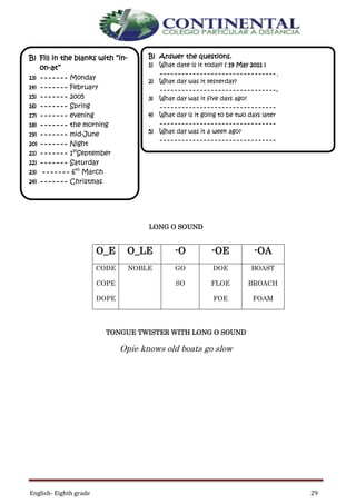 English- Eighth grade 29
LONG O SOUND
TONGUE TWISTER WITH LONG O SOUND
Opie knows old boats go slow
O_E O_LE -O -OE -OA
CODE
COPE
DOPE
NOBLE GO
SO
DOE
FLOE
FOE
BOAST
BROACH
FOAM
B) Answer the questions.
1) What date is it today? ( 19 May 2011 )
--------------------------------.
2) What day was it yesterday?
--------------------------------.
3) What day was it five days ago?
--------------------------------
4) What day is it going to be two days later
--------------------------------
5) What day was it a week ago?
--------------------------------
B) Fill in the blanks with “in-
on-at”
13) ------- Monday
14) ------- February
15) ------- 2005
16) ------- Spring
17) ------- evening
18) ------- the morning
19) ------- mid-June
20) ------- Night
21) ------- 1st
September
22) ------- Saturday
23) ------- 6th
March
24) ------- Christmas
 