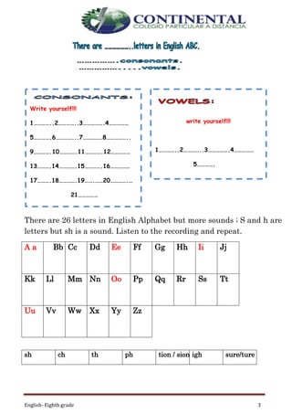 English- Eighth grade 3
There are 26 letters in English Alphabet but more sounds ; S and h are
letters but sh is a sound. Listen to the recording and repeat.
A a Bb bCc Dd Ee Ff Gg Hh Ii Jj
Kk Ll Mm Nn Oo Pp Qq Rr Ss Tt
Uu Vv Ww Xx Yy Zz
sh ch th ph tion / sion igh sure/ture
Write yourself!!!
1…………..2…………..3…………….4……………
5………….6…………...7……………8……………..
9………….10………….11………….12……………
13……….14………….15………….16……………
17……….18………….19…….……20………….…
21……………
write yourself!!!
1…………..2…………..3…………….4……………
5………….
 