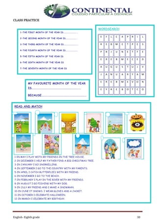 English- Eighth grade 30
CLASS PRACTICE
WORDSEARCH
E F L C A P R I L
R E B M E T P E S
P B J U N E T F E
E R E B M E C E D
A U G U S T U J V
J A N U A R Y A M
E R E B M E V O N
E Y R E B O T C O
M A R C H J U L Y
READ AND MATCH
1-IN MAY I PLAY WITH MY FRIENDS IN THE TREE HOUSE.
2-IN DECEMBER I HELP MY FATHER FIND A BIG CHRISTMAS TREE.
3-IN JANUARY I GO SNORKELLING.
4-IN SEPTEMBER I GO TO THE COUNTRY WITH MY PARENTS.
5-IN APRIL I CATCH BUTTERFLIES WITH MY FRIEND.
6-IN NOVEMBER I GO TO THE BEACH.
7-IN FEBRUARY I PLAY IN THE RIVER WITH MY FRIENDS.
8-IN AUGUST I GO FISHING WITH MY DOG.
9-IN JULY MY FRIEND AND I MAKE A SNOWMAN.
10-IN JUNE IT SNOWS. I WEAR GLOVES AND A JACKET.
11-IN OCTOBER I CELEBRATE HALLOWEEN.
12-IN MARCH I CELEBRATE MY BIRTHDAY.
MY FAVOURITE MONTH OF THE YEAR
IS………………………………………………………………..
BECAUSE……………………………………………………………
……
1-THE FIRST MONTH OF THE YEAR IS………………………..
2-THE SECOND MONTH OF THE YEAR IS…………………..
3-THE THIRD MONTH OF THE YEAR IS………………………..
4-THE FOURTH MONTH OF THE YEAR IS…………………….
5-THE FIFTH MONTH OF THE YEAR IS
6-THE SIXTH MONTH OF THE YEAR IS
7-THE SEVENTH MONTH OF THE YEAR IS
8-THE EIGHT MONTH OF THE YEAR IS
9-THE NINTH MONTH OF THE YEAR IS
10-THE TENTH MONTH OF THE YEAR IS
11-THE ELEVENTH MONTH OF THE YEAR IS
12-THE TWELFTH MONTH OF THE YEAR IS
 