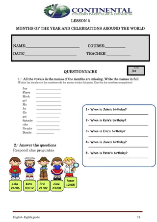 English- Eighth grade 31
LESSON 5
MONTHS OF THE YEAR AND CELEBRATIONS AROUND THE WORLD
QUESTIONNAIRE
1.- All the vowels in the names of the months are missing. Write the names in full.
(Todas las vocales en los nombres de los meses están faltando. Escriba los nombres completos)
Jnr _________________
Fbrry _________________
Mrch _________________
prl _________________
My _________________
Jn _________________
Jly _________________
gst ________________
Sptmbr ________________
ctbr ________________
Nvmbr ________________
Dcmbr ____________
2.- Answer the questions
Respond alas preguntas
NAME:_____________________________ COURSE:___________
DATE:____________________________ TEACHER:_____________
Jake
24/06
Kate
03/12
Eric
21/02
Jane
23/08
Peter
12/05
1- When is Jake’s birthday?
____________________________________
2- When is Kate’s birthday?
____________________________________
3- When is Eric’s birthday?
____________________________________
4- When is Jane’s birthday?
____________________________________
5- When is Peter’s birthday?
____________________________________
 