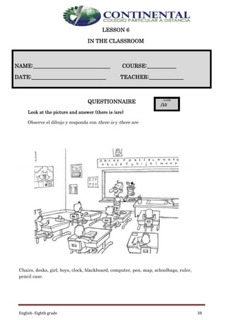 English- Eighth grade 38
LESSON 6
IN THE CLASSROOM
QUESTIONNAIRE
Look at the picture and answer (there is /are)
Observe el dibujo y responda con there is y there are
Chairs, desks, girl, boys, clock, blackboard, computer, pen, map, schoolbags, ruler,
pencil case.
NAME:_____________________________ COURSE:___________
DATE:____________________________ TEACHER:_____________
 