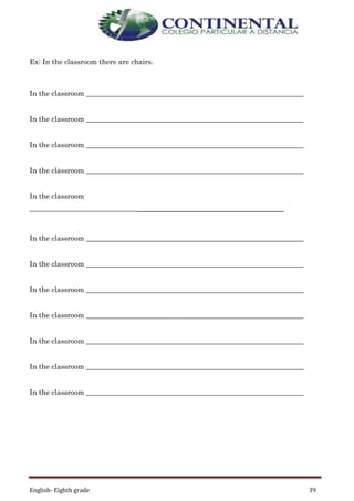 English- Eighth grade 39
Ex: In the classroom there are chairs.
In the classroom _____________________________________________________________
In the classroom _____________________________________________________________
In the classroom _____________________________________________________________
In the classroom _____________________________________________________________
In the classroom
_____________________________________________________________
In the classroom _____________________________________________________________
In the classroom _____________________________________________________________
In the classroom _____________________________________________________________
In the classroom _____________________________________________________________
In the classroom _____________________________________________________________
In the classroom _____________________________________________________________
In the classroom _____________________________________________________________
 