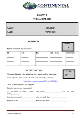 English- Eighth grade 4
LESSON 1
THE ALPHABETH
GLOSSARY
Write 2 words with the each sound:
Sh
_______
_______
Th
_______
________
Ph
____________
____________
tion / sion
_____________
_____________
sure/ture
_______
________
INVESTIGATION
Watch the following video which is at the e-platform of the institution.
(vea el siguiente video el cual esta en la plataform de la institucion)
http://www.youtube.com/watch?v=kIsNf4IG9QA
Listen to the interview 1 and complete
(Escuche la entrevista 1 y complete)
Hi, My name is Julia , What’s your name?_____________________ Can you spell
that?____________
Good and your name?___________________Can you Spell that?______________________
And your name:________________________Can you Spell that?_______________________
NAME:_____________________________ COURSE:___________
DATE:____________________________ TEACHER:_____________
SCORE
/10
SCORE
/10
 
