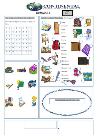 English- Eighth grade 40
SUMMARY
Find ten classroom things in the word search.
Encuentre 10 objetos de la clase en la sopa de
letras
R U L E R A P T
M I G C U M E E
A G L O B E N A
P F E C B A G C
S T U D E N T H
O D O O R S B E
P E N C I L J R
Match the words and the pictures. (Un alas palabras y los dibujos)
1 desk
2 notebook
3 map
4 door
5 picture
6 sponge
7 crayon
8 pen
9 scissors
10 teacher
11 chair
12 blackboard
13 schoolbag
14 teacher’s desk
15 student
16 computer
17 calculator
18 glue
19 book
20 pencil case
Find the classroom words in the circle.
 