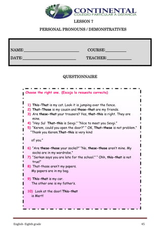 English- Eighth grade 45
LESSON 7
PERSONAL PRONOUNS / DEMONSTRATIVES
QUESTIONNAIRE
NAME:_____________________________ COURSE:___________
DATE:____________________________ TEACHER:_____________
Choose the right one. (Escoja la resuesta correcta)
1) This-That is my cat. Look it is jumping over the fence.
2) That-Those is my cousin and those-that are my friends.
3) Are these-that your trousers? Yes, that-this is right. They are
mine.
4) “Hey Su! That-this is Sevgi.” “Nice to meet you Sevgi.”
5) “Kerem, could you open the door?” “ OK, That-these is not problem.”
“Thank you Kerem.That-this is very kind
of you.”
6) “Are these-those your socks?” “No, these-those aren’t mine. My
socks are in my wardrobe.”
7) “Serkan says you are late for the school.” “ Ohh, this-that is not
true!”
8) That-those aren’t my papers.
My papers are in my bag.
9) This-that is my car.
The other one is my father’s.
10) Look at the door! This-that
is Mert!
 