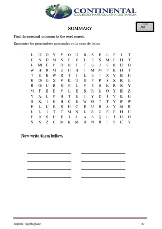 English- Eighth grade 47
SUMMARY
Find the personal pronouns in the word search.
Encuentre los pronombres personales en la sopa de letras
Now write them bellow.
_______________________ _______________________
_______________________ _______________________
_______________________ _______________________
_______________________ _______________________
L U O Y Y O U R S E L F I T
U S D M S E V L E S M E H T
U M E P O N I T S J S R U O
W H R M U H H I M M P K H T
T E B W R T I L E I X Y E H
H D G X V K U S F P S X R E
R O U R S E L V E S K R S Y
M F S E V L E S R U O Y E Z
Y A L P H T E I Y D I V L H
S K I E H C E W O T T Y F W
E L U E S H C E U H S Y M R
L L I T T M N L R G E E H U
F R S H E I I A S Q L J U O
S X Z C M K M H N R F S C Y
 