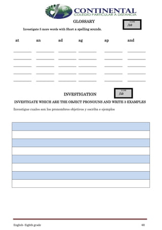 English- Eighth grade 48
GLOSSARY
Investigate 5 more words with Short a spelling sounds.
INVESTIGATION
INVESTIGATE WHICH ARE THE OBJECT PRONOUNS AND WRITE 3 EXAMPLES
Investigue cuales son los pronombres objetivos y escriba e ejemplos
at an ad ag ap and
___________
___________
___________
___________
___________
___________
___________
___________
___________
___________
___________
___________
___________
___________
___________
___________
___________
___________
___________
___________
___________
___________
___________
___________
___________
___________
___________
___________
___________
___________
 