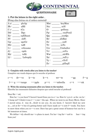 English- Eighth grade 5
QUESTIONNAIRE
1.-Put the letters in the right order .
(Pong alas letras en el orden correcto)
A a: ______ pleAp
Bb : ______ aBll
C c: ______ tCa
Dd: ______ Dgo
Ee: _______ epElhant
Ff: _______ shFi
Gg: _______ apeGr
Hh: _______ taH
I i: _______ crIceame
Jj : _______ epJe
Kk: _______ teKi
Ll : _______ Labugdy
Mm: _______ keyMon
Nn: ________ utN
O: _______ geOrna
Pp: _________ ensPenil
Qq: _________eenQu
Rr: _______abiRat
Ss: __________unS
Tt: ________ reTe
Uu: ________Umballer
Vv: __________esVa
Ww: __________aleWh
Xx: _________raX-y
Yy : ________ oYoY
Zz : _________giZagZ
2.- Complete with vowels after you listen to the teacher:
Complete con vocals depues que le escuche al profesor
c----t dr----ve k----te k----t wr---te ---gg f----g
l----- g ------range -----pple p----t -----mbrella c---t -----nk
3.- Write the missing consonants after you listen to the teacher.
(Escriba las consonants faltantes despues que usted escuche al profesor)
Dear Ha-----ad,
How ha----e you been? I haven’t heard from you in a----es. How lo---g is it so far. we la--
-t hung out? I think it was t------o mo----ths ago . When we went to see Scary Movie. Since
I moved away, it was di….ficult to see you. As you know, I haven’t liked my new
sc…..ool at fir----t but it’s getting better and I have made so----e new f----iends. You have
to meet them when you co-----e over. Dave has got a great sense of humour but can be a
bit immature at times.
We define----ely should ma----e plans to meet. I’m loo----ing for-----ard to hea-----ing
from you!
 