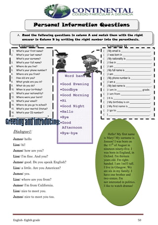 English- Eighth grade 50
Column A Column B
Dialogue1:
James: hello
Lisa: hi!
James: how are you?
Lisa: I’m fine. And you?
James: good. Do you speak English?
Lisa: a little. Are you American?
James: yes.
Lisa: where are you from?
James: I’m from California.
Lisa: nice to meet you.
James: nice to meet you too.
Word band
Good Evening
Goodbye
Good Morning
Hi
Good Night
Hello
Bye
Good
Afternoon
Bye-bye
( ) My email is ______________________.
( ) I was born in _____________________.
( ) My nationality is ___________________.
( ) I live in __________________________.
( ) I am ____________________________.
( ) My full name is ___________________.
( ) I am ____________________________.
( ) My phone number is _______________
( ) I am a __________________________.
( ) My last name is ___________________.
( ) I am in _________________ grade.
( ) I am from ____________________.
( ) It is _________________________.
( ) My birthday is on ______________.
( ) My first name is _______________.
( ) I go to _______________________.
( ) ____________________________.
1. What’s your first name?
2. What’s your last name?
What’s your surname?
3. What’s your full name?
4. Where do you live?
5. What’s your phone number?
6. Where are you from?
7. How old are you?
8. What grade are you in?
9. What do you do?
10. When is your birthday?
11. What’s your nationality?
12. Where were your born?
13. What’s your email?
14. Where do you go to school?
15. What’s your marital Status?
16. What’s your ID number?
17. _____________________?
A. Read the following questions in column A and match them with the right
answer in Column B by writing the right number into the parenthesis.
Personal Information Questions
Hello! My first name
is Mary! My surname is
Jonson! I was born on
the 11th
of August in
nineteen ninety-five. I
was born in England, in
Oxford. I'm thirteen
years old. I'm right-
handed. I am 1m53 tall.
I live in Glasgow. We
are six in my family. I
have one brother and
two sisters. I'm
not interested in politics.
I like to watch dramas!
 