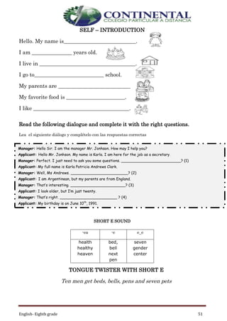 English- Eighth grade 51
SELF – INTRODUCTION
Hello. My name is___________________________.
I am _______________ years old.
I live in ____________________________________.
I go to__________________________ school.
My parents are ___________________________
My favorite food is ______________________.
I like ____________________________________.
Read the following dialogue and complete it with the right questions.
Lea el siguiente diálogo y complételo con las respuestas correctas
SHORT E SOUND
TONGUE TWISTER WITH SHORT E
Ten men get beds, bells, pens and seven pets
-ea -e e_e
health
healthy
heaven
bed,
bell
next
pen
seven
gender
center
Manager: Hello Sir. I am the manager Mr. Jonhson. How may I help you?
Applicant: Hello Mr. Jonhson. My name is Karla. I am here for the job as a secretary.
Manager: Perfect. I just need to ask you some questions. _________________________? (1)
Applicant: My full name is Karla Patricia Andrews Clark.
Manager: Well, Ms Andrews. ________________________? (2)
Applicant: I am Argentinean, but my parents are from England.
Manager: That’s interesting. _______________________? (3)
Applicant: I look older, but I’m just twenty.
Manager: That’s right. ________________________ ? (4)
Applicant: My birthday is on June 10th
, 1991.
Manager: _______________________________? (5)
Applicant: I don’t have a cell phone number. But, my house number is 2441- 9867
Manager: ____________________________? (6)
Applicant: It’s kandrews@gmail.com.
Manager: _________________________________? (7)
Applicant: It’s 7 0 172 0 932
Manager: Finally, Miss Andrews. __________________________? (8)
Applicant: Right now, I am engaged. I’ll marry soon.
Manager: Well, Thank you very much. We’ll call you later for the job.
Applicant: Thanks to you. Have a nice day!
 