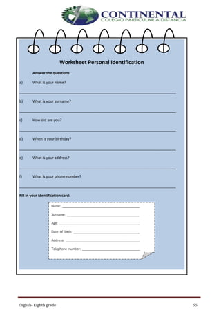 English- Eighth grade 55
Worksheet Personal Identification
Answer the questions:
a) What is your name?
_____________________________________________________________________________
b) What is your surname?
_____________________________________________________________________________
c) How old are you?
_____________________________________________________________________________
d) When is your birthday?
_____________________________________________________________________________
e) What is your address?
_____________________________________________________________________________
f) What is your phone number?
_____________________________________________________________________________
Fill in your identification card:
Name: ________________________________________________
Surname: _____________________________________________
Age: __________________________________________________
Date of birth: _________________________________________
Address: ______________________________________________
Telephone number: ____________________________________
 