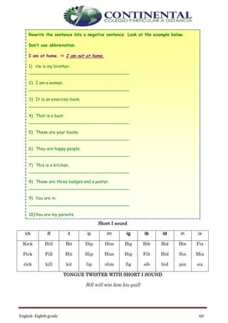 English- Eighth grade 60
Short I sound
ick ill it ip im ig ib id in ix
Kick
Pick
rick
Dill
Fill
kill
Bit
Hit
kit
Dip
Hip
lip
Dim
Him
slim
Big
Dig
fig
Bib
Fib
sib
Bid
Did
hid
Bin
Sin
pin
Fix
Mix
six
TONGUE TWISTER WITH SHORT I SOUND
Bill will win him his quill
Rewrite the sentence into a negative sentence. Look at the example below.
Don’t use abbreviation.
I am at home.  I am not at home.
1) He is my brother.
______________________________________
2) I am a woman.
______________________________________
3) It is an exercise-book.
______________________________________
4) That is a boat.
______________________________________
5) These are your books.
______________________________________
6) They are happy people.
______________________________________
7) This is a kitchen.
______________________________________
8) Those are three badges and a poster.
______________________________________
9) You are in.
______________________________________
10) You are my parents.
______________________________________
 