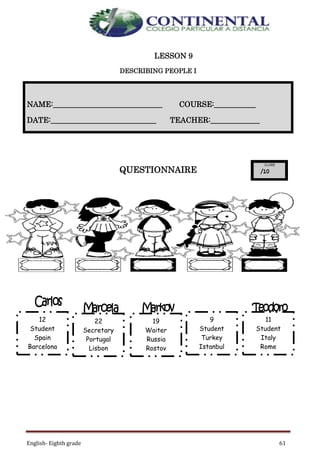 English- Eighth grade 61
LESSON 9
DESCRIBING PEOPLE I
QUESTIONNAIRE
NAME:_____________________________ COURSE:___________
DATE:____________________________ TEACHER:_____________
12
Student
Spain
Barcelona
22
Secretary
Portugal
Lisbon
19
Waiter
Russia
Rostov
9
Student
Turkey
Istanbul
11
Student
Italy
Rome
 