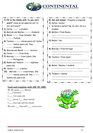 English- Eighth grade 62
Look and complete with AM, IS, ARE,
Hi, My name _____ Martin.
I ___ a monster.
I ____ 144 years old.
I ____ green. I___ short and fat.
I ____ four legs and two hands.
My nose ____ big and I ____ seven eyes
A) Fill in the blanks with “is-are-isn’t-
aren’t” Llene en los espacion con “is-
are-isn’t-aren’t”
1) Carlos -------- a student.
2) Marcelo and Markov -------- students.
3) Melek -------- from Istanbul. She
-------- Turkish.
4) Teodoro -------- eleven years old. Carlos
-------- twelve years old. They
-------- students.
5) Marcela and Melek -------- doctors.
6) Carlos -------- from Italy.
7) Marcela -------- from Lisbon. She
-------- Portuguese.
8) Melek and Teodoro -------- eighteen
years old.
9) Carlos -------- a waiter.
10) Marcela -------- a secretary. She
-------- twenty years old. She --------
twenty two years old.
11) Carlos -------- from Spain.
B) Ask and answer. Pregunte y responda
1) Carlos / waiter
 Is Carlos a waiter? No, he isn’t. He is a
student.
2) Markov / from Russia
------------------------------------------------
----------------------------------------
3) Melek / ten
------------------------------------------------
----------------------------------------
4) Marcela / from Portugal
------------------------------------------------
----------------------------------------
5) Teodoro / from Spain
------------------------------------------------
----------------------------------------
6) Melek / Markov / student
------------------------------------------------
----------------------------------------
7) Teodoro / twenty
------------------------------------------------
----------------------------------------
8)
 