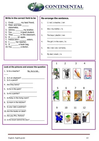 English- Eighth grade 63
Write in the correct Verb to be
1. Cindy ______ my best friend.
2. Peter and Kate ______
classmates.
3. Johnny _______ my brother.
4. You _______ a good student.
5. They ______ in the classroom.
6. It ______ an apple.
7. Felicia and I ______ sisters.
8. I _____ her teacher.
9. It _______ a book bag.
10. You _______ a doctor.
Re-arrange the sentence.
1. I / not / a teacher. / am
___________________________
2. She / my mother. / is
___________________________
3. The boys / playful. / are
___________________________
4. The girl / in the room. / is
___________________________
5. We / not / are / at home.
___________________________
5. My dad / smart. / is
___________________________
6. My mother / a housewife. / is
___________________________
7. She / not / my sister. / is
___________________________
8. The teacher / angry. / is
___________________________
9. The dog / in the kennel. / is
___________________________
Look at the pictures and answer the question
1. Is he a teacher? No, he is not._
____
2. Is it an elephant? _______________________
3. Is it a pencil?
_______________________
4. Are they twins?
_______________________
5. Is he in the park?
___________________________
6. Is he a painter?
___________________________
7. Is Ricky in the living room?
___________________
8. Is mom in the kitchen?
___________________
9. Is your dad a postman?
___________________
10. Are the books on desk?
__________________
11. Are you Mrs. Perkins?
__________________
12. Is the broom behind the door? ________________
1 2 3 4
5 6 7 8
9 10 11 12
 