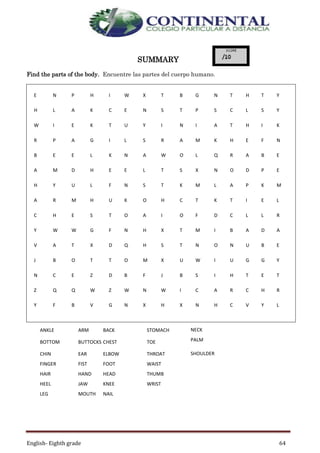 English- Eighth grade 64
SUMMARY
Find the parts of the body. Encuentre las partes del cuerpo humano.
E N P H I W X T B G N T H T Y
H L A K C E N S T P S C L S Y
W I E K T U Y I N I A T H I K
R P A G I L S R A M K H E F N
B E E L K N A W O L Q R A B E
A M D H E E L T S X N O D P E
H Y U L F N S T K M L A P K M
A R M H U K O H C T K T I E L
C H E S T O A I O F D C L L R
Y W W G F N H X T M I B A D A
V A T X D Q H S T N O N U B E
J B O T T O M X U W I U G G Y
N C E Z D B F J B S I H T E T
Z Q Q W Z W N W I C A R C H R
Y F B V G N X H X N H C V Y L
ANKLE ARM BACK STOMACH NECK
BOTTOM BUTTOCKS CHEST TOE PALM
CHIN EAR ELBOW THROAT SHOULDER
FINGER FIST FOOT WAIST
HAIR HAND HEAD THUMB
HEEL JAW KNEE WRIST
LEG MOUTH NAIL
 