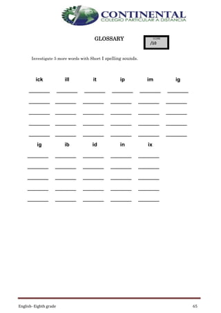 English- Eighth grade 65
GLOSSARY
Investigate 5 more words with Short I spelling sounds.
ick ill it ip im ig
________ ________ ________ ________ ________ ________
________ ________ ________ ________ ________ ________
________ ________ ________ ________ ________ ________
________ ________ ________ ________ ________ ________
________ ________ ________ ________ ________ ________
ig ib id in ix
________ ________ ________ ________ ________
________ ________ ________ ________ ________
________ ________ ________ ________ ________
________ ________ ________ ________ ________
________ ________ ________ ________ ________
 